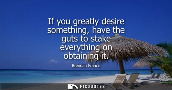 Small: If you greatly desire something, have the guts to stake everything on obtaining it