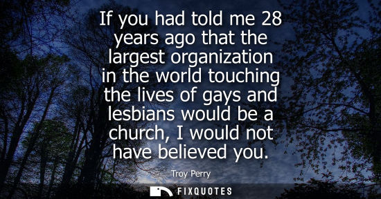 Small: If you had told me 28 years ago that the largest organization in the world touching the lives of gays a