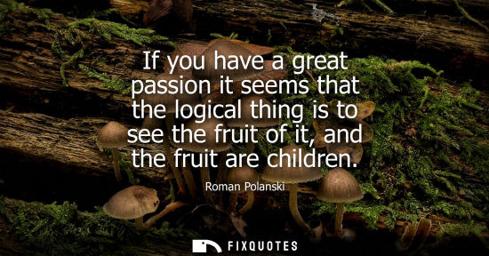 Small: If you have a great passion it seems that the logical thing is to see the fruit of it, and the fruit are child