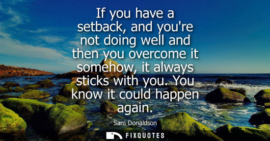 Small: If you have a setback, and youre not doing well and then you overcome it somehow, it always sticks with