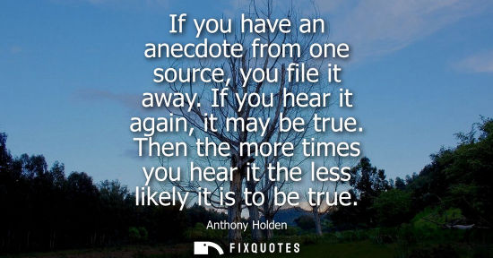 Small: If you have an anecdote from one source, you file it away. If you hear it again, it may be true.