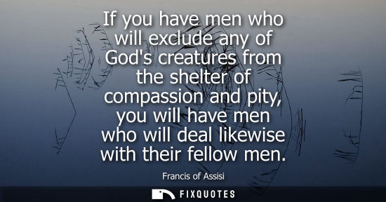 Small: If you have men who will exclude any of Gods creatures from the shelter of compassion and pity, you wil