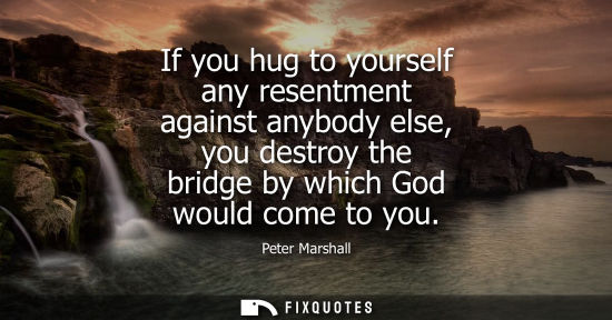 Small: If you hug to yourself any resentment against anybody else, you destroy the bridge by which God would c