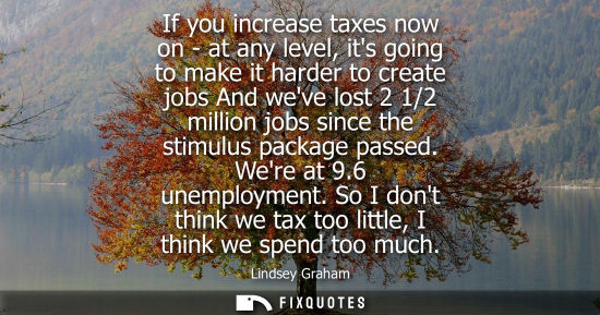 Small: If you increase taxes now on - at any level, its going to make it harder to create jobs And weve lost 2