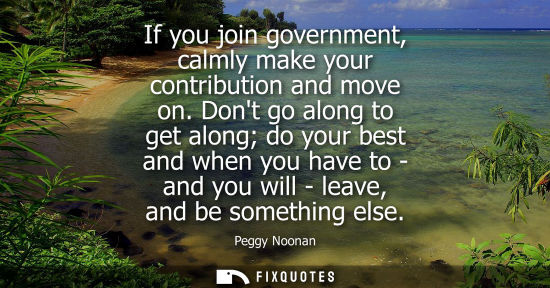 Small: If you join government, calmly make your contribution and move on. Dont go along to get along do your b