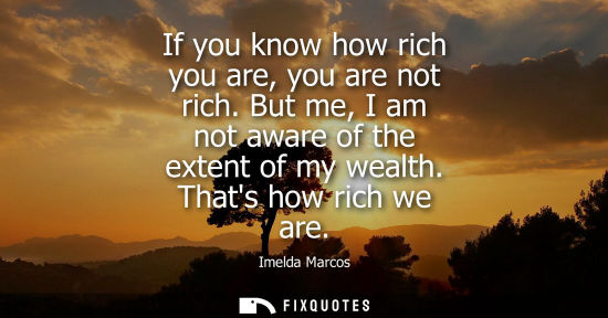 Small: If you know how rich you are, you are not rich. But me, I am not aware of the extent of my wealth. That