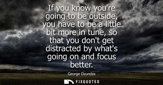 Small: If you know youre going to be outside, you have to be a little bit more in tune, so that you dont get d
