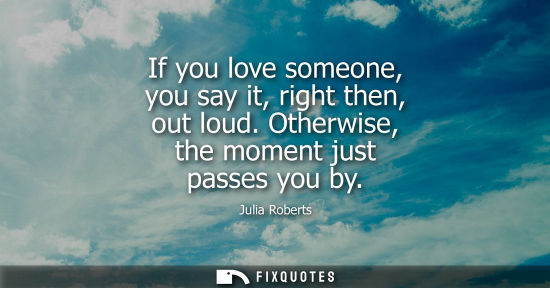 Small: If you love someone, you say it, right then, out loud. Otherwise, the moment just passes you by