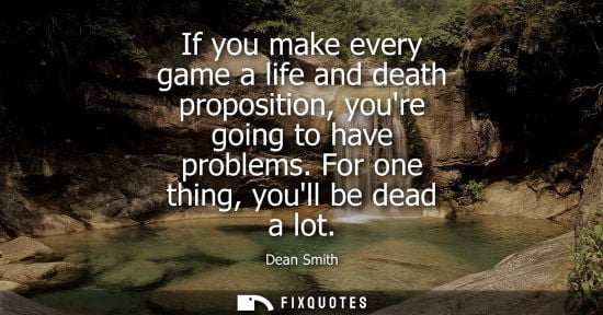Small: If you make every game a life and death proposition, youre going to have problems. For one thing, youll