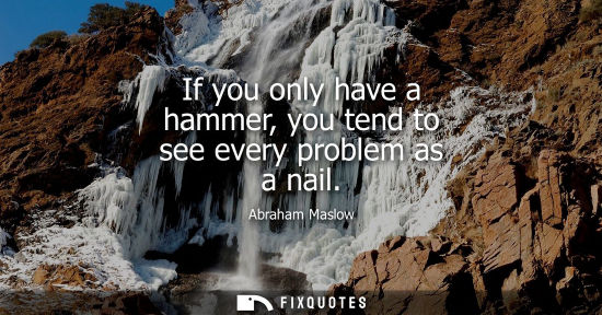 Small: If you only have a hammer, you tend to see every problem as a nail