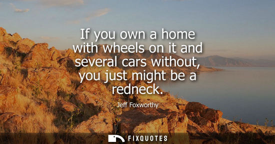 Small: If you own a home with wheels on it and several cars without, you just might be a redneck