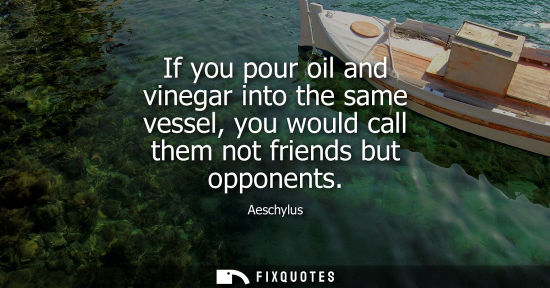 Small: If you pour oil and vinegar into the same vessel, you would call them not friends but opponents