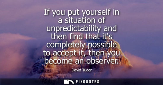 Small: If you put yourself in a situation of unpredictability and then find that its completely possible to ac