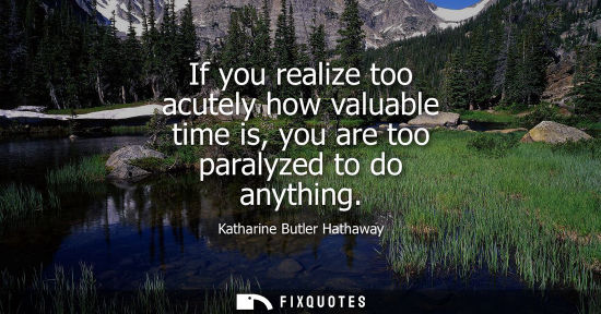 Small: If you realize too acutely how valuable time is, you are too paralyzed to do anything