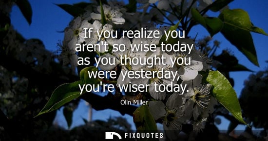 Small: If you realize you arent so wise today as you thought you were yesterday, youre wiser today - Olin Miller