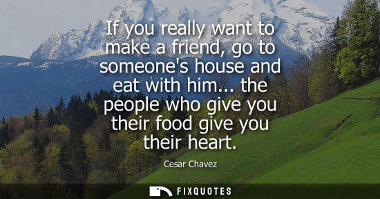 Small: If you really want to make a friend, go to someones house and eat with him... the people who give you t