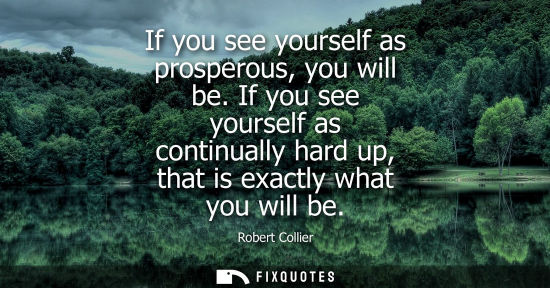 Small: If you see yourself as prosperous, you will be. If you see yourself as continually hard up, that is exa