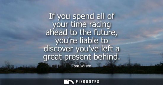 Small: If you spend all of your time racing ahead to the future, youre liable to discover youve left a great p