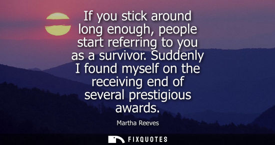 Small: If you stick around long enough, people start referring to you as a survivor. Suddenly I found myself o