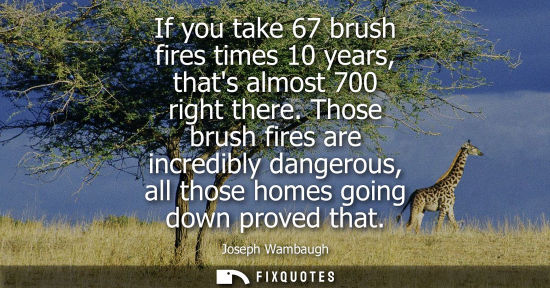 Small: If you take 67 brush fires times 10 years, thats almost 700 right there. Those brush fires are incredib