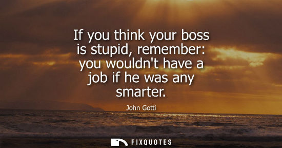 Small: If you think your boss is stupid, remember: you wouldnt have a job if he was any smarter