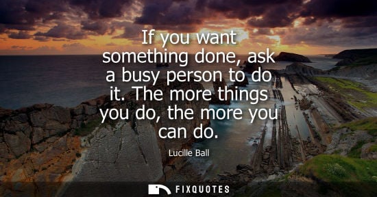 Small: If you want something done, ask a busy person to do it. The more things you do, the more you can do