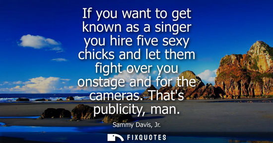 Small: If you want to get known as a singer you hire five sexy chicks and let them fight over you onstage and 