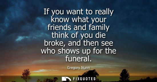 Small: If you want to really know what your friends and family think of you die broke, and then see who shows 