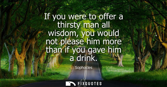 Small: If you were to offer a thirsty man all wisdom, you would not please him more than if you gave him a drink