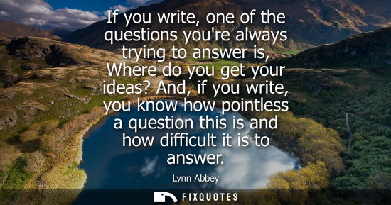 Small: If you write, one of the questions youre always trying to answer is, Where do you get your ideas? And, 