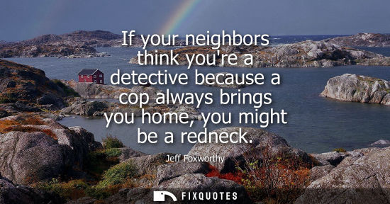Small: If your neighbors think youre a detective because a cop always brings you home, you might be a redneck