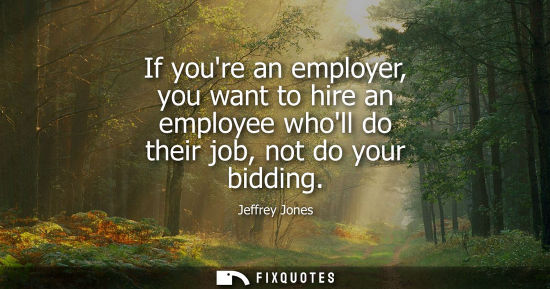 Small: If youre an employer, you want to hire an employee wholl do their job, not do your bidding