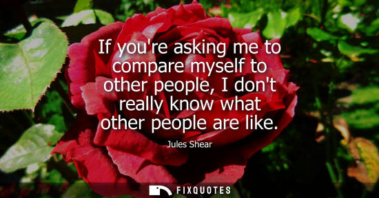Small: If youre asking me to compare myself to other people, I dont really know what other people are like