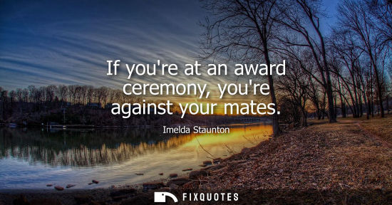 Small: If youre at an award ceremony, youre against your mates