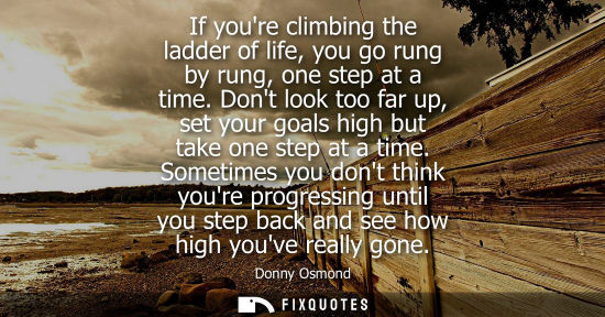 Small: If youre climbing the ladder of life, you go rung by rung, one step at a time. Dont look too far up, se