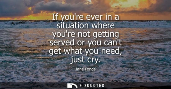 Small: If youre ever in a situation where youre not getting served or you cant get what you need, just cry