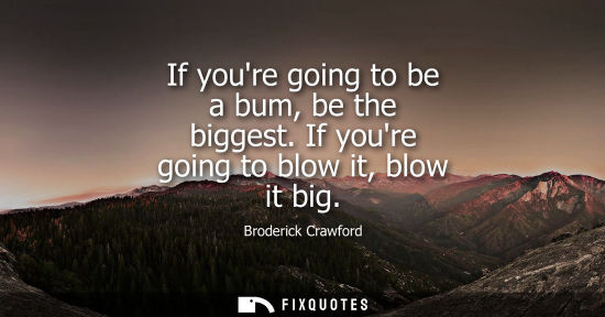 Small: If youre going to be a bum, be the biggest. If youre going to blow it, blow it big