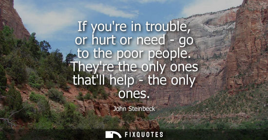 Small: If youre in trouble, or hurt or need - go to the poor people. Theyre the only ones thatll help - the only ones