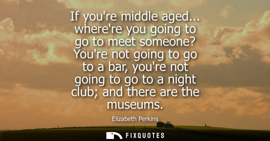 Small: If youre middle aged... wherere you going to go to meet someone? Youre not going to go to a bar, youre 