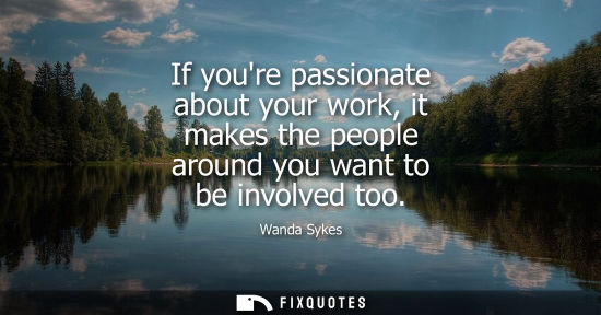 Small: If youre passionate about your work, it makes the people around you want to be involved too