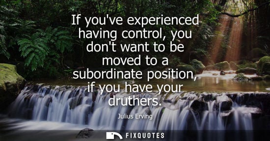 Small: If youve experienced having control, you dont want to be moved to a subordinate position, if you have y