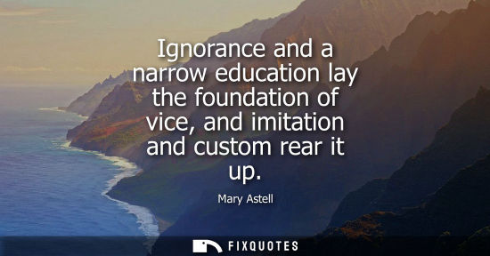 Small: Ignorance and a narrow education lay the foundation of vice, and imitation and custom rear it up