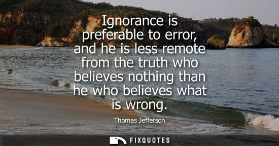 Small: Ignorance is preferable to error, and he is less remote from the truth who believes nothing than he who believ
