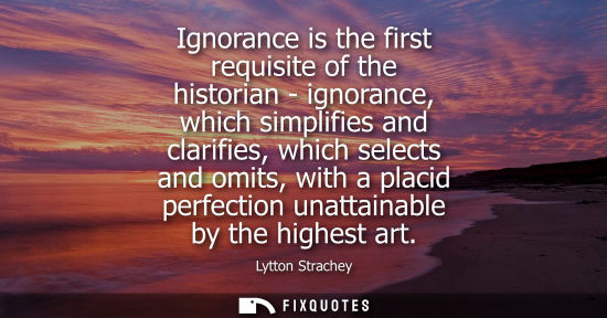 Small: Ignorance is the first requisite of the historian - ignorance, which simplifies and clarifies, which selects a