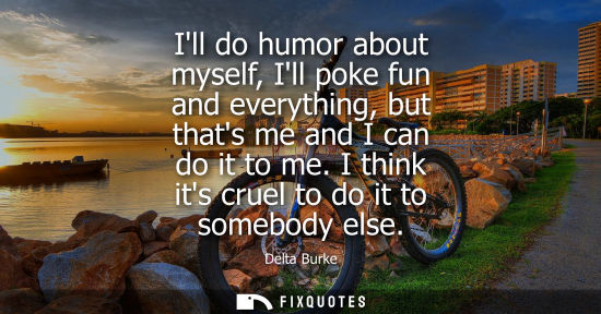 Small: Ill do humor about myself, Ill poke fun and everything, but thats me and I can do it to me. I think its