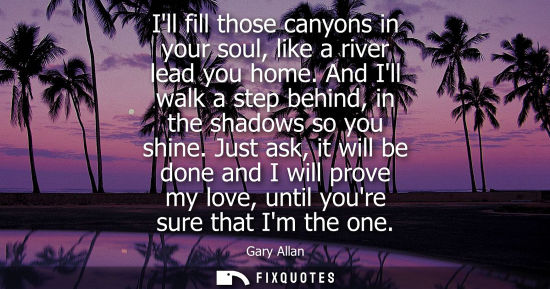 Small: Ill fill those canyons in your soul, like a river lead you home. And Ill walk a step behind, in the sha