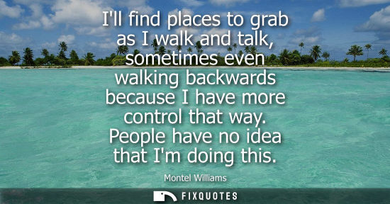 Small: Ill find places to grab as I walk and talk, sometimes even walking backwards because I have more contro