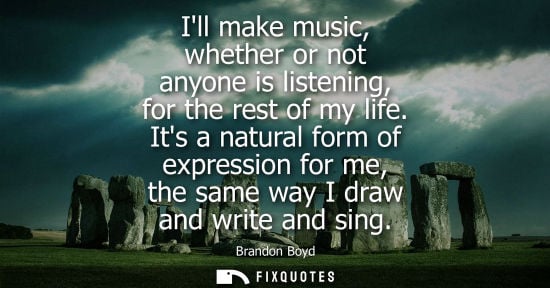 Small: Ill make music, whether or not anyone is listening, for the rest of my life. Its a natural form of expr