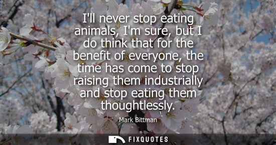 Small: Ill never stop eating animals, Im sure, but I do think that for the benefit of everyone, the time has c