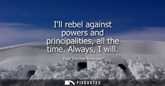 Small: Ill rebel against powers and principalities, all the time. Always, I will